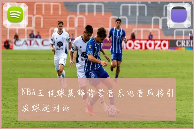 NBA五佳球集锦背景音乐电音风格引发球迷讨论