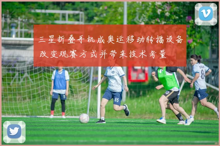 三星折叠手机成奥运移动转播设备 改变观赛方式并带来技术考量