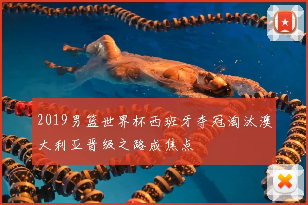 2019男篮世界杯西班牙夺冠淘汰澳大利亚晋级之路成焦点