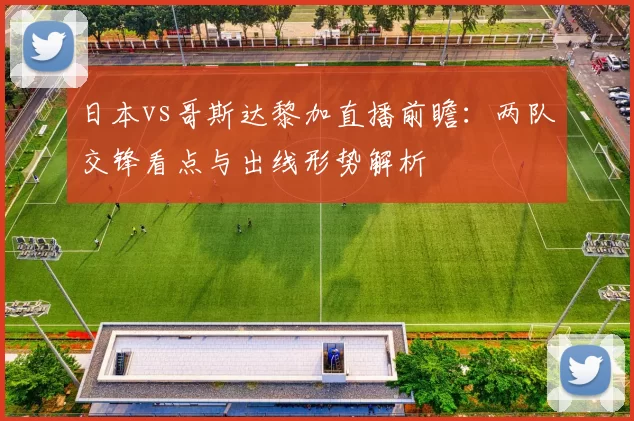 日本vs哥斯达黎加直播前瞻:两队交锋看点与出线形势解析