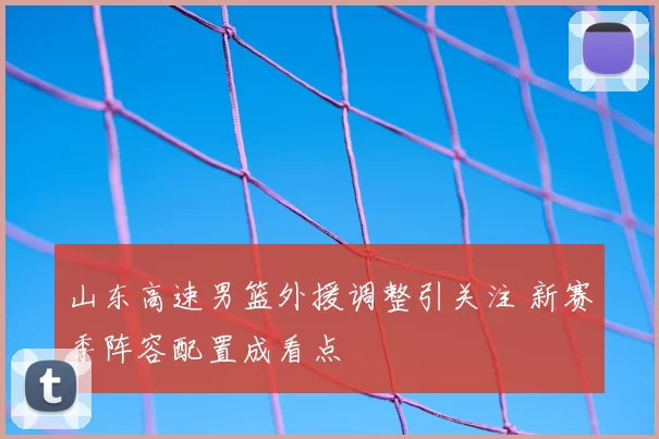 山东高速男篮外援调整引关注 新赛季阵容配置成看点