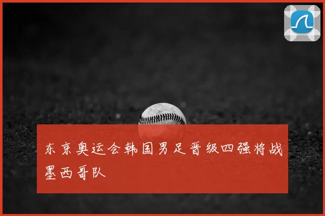东京奥运会韩国男足晋级四强将战墨西哥队