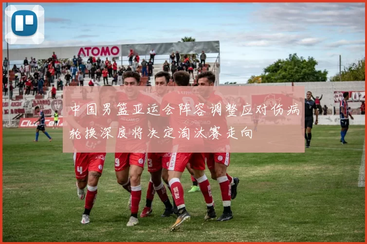 中国男篮亚运会阵容调整应对伤病轮换深度将决定淘汰赛走向