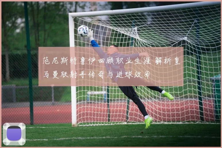 范尼斯特鲁伊回顾职业生涯 解析皇马曼联射手传奇与进球效率