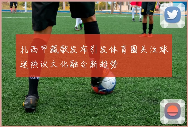 扎西甲藏歌发布引发体育圈关注球迷热议文化融合新趋势