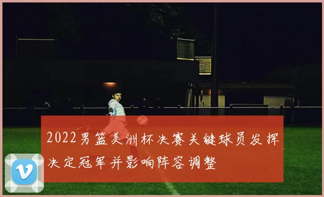 2022男篮美洲杯决赛关键球员发挥决定冠军并影响阵容调整