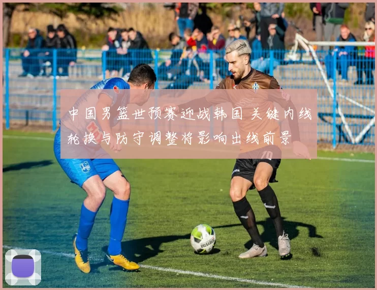 中国男篮世预赛迎战韩国 关键内线轮换与防守调整将影响出线前景