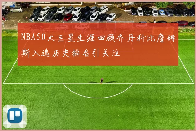 NBA50大巨星生涯回顾乔丹科比詹姆斯入选历史排名引关注