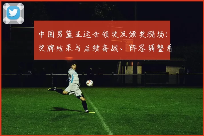 中国男篮亚运会领奖及颁奖现场：奖牌结果与后续备战、阵容调整看点