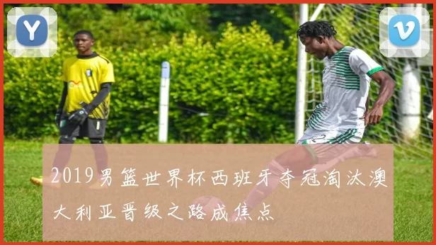 2019男篮世界杯西班牙夺冠淘汰澳大利亚晋级之路成焦点