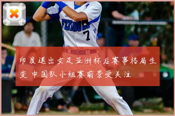 印度退出女足亚洲杯后赛事格局生变 中国队小组赛前景受关注