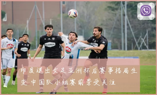 印度退出女足亚洲杯后赛事格局生变 中国队小组赛前景受关注