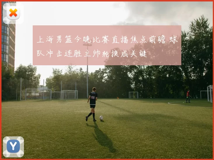 上海男篮今晚比赛直播焦点前瞻 球队冲击连胜主帅轮换成关键