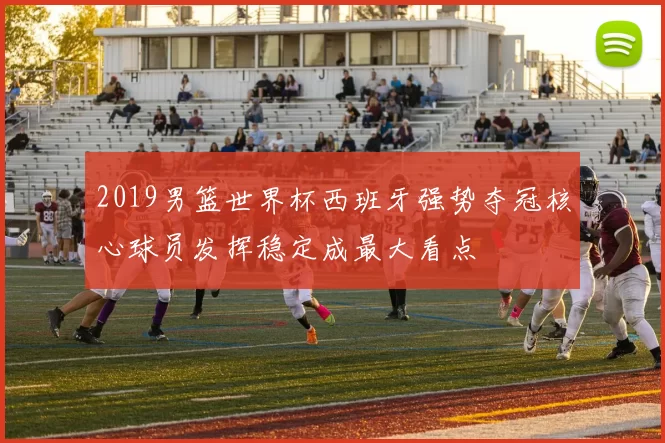 2019男篮世界杯西班牙强势夺冠核心球员发挥稳定成最大看点