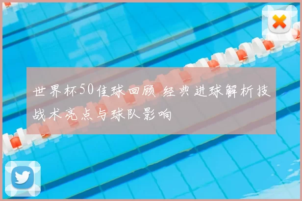 世界杯50佳球回顾 经典进球解析技战术亮点与球队影响