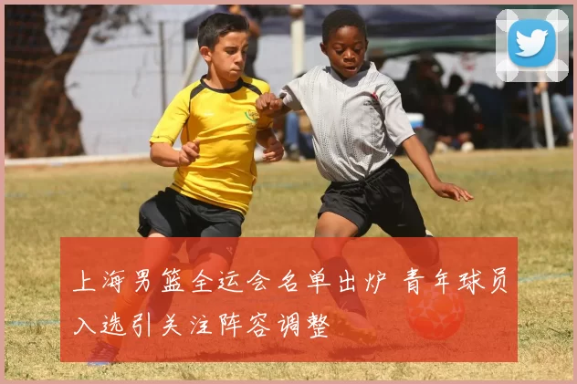 上海男篮全运会名单出炉 青年球员入选引关注阵容调整