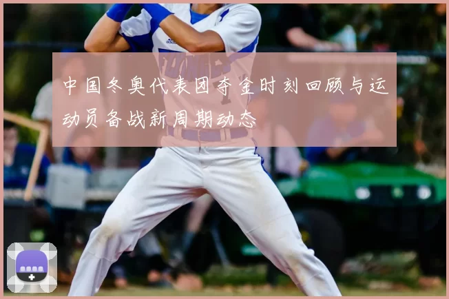 中国冬奥代表团夺金时刻回顾与运动员备战新周期动态