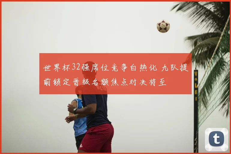 世界杯32强席位竞争白热化 九队提前锁定晋级名额焦点对决将至