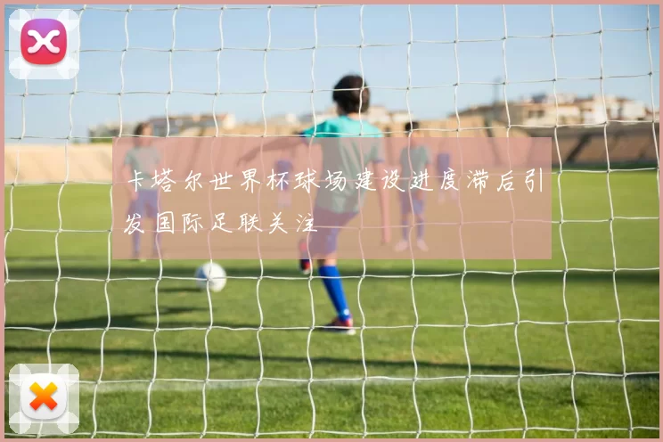 卡塔尔世界杯球场建设进度滞后引发国际足联关注