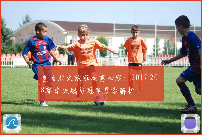 皇马尤文欧冠决赛回顾:2017 2018赛季决战与冠军悬念解析