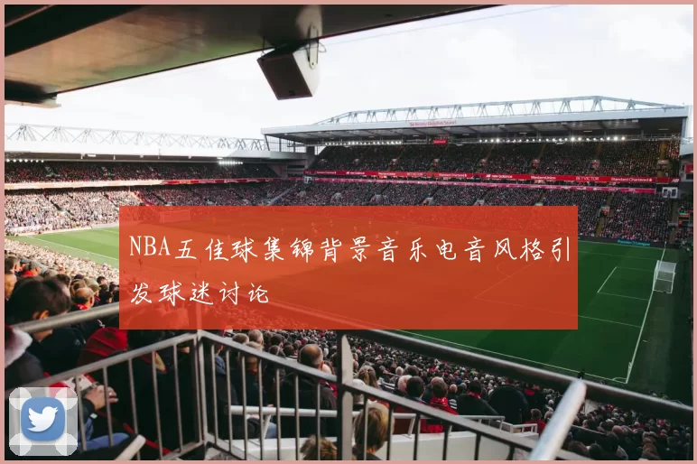NBA五佳球集锦背景音乐电音风格引发球迷讨论