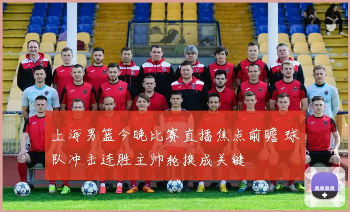 上海男篮今晚比赛直播焦点前瞻 球队冲击连胜主帅轮换成关键