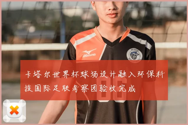 卡塔尔世界杯球场设计融入环保科技国际足联考察团验收完成