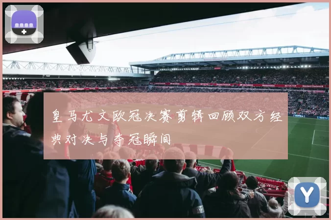 皇马尤文欧冠决赛剪辑回顾双方经典对决与夺冠瞬间