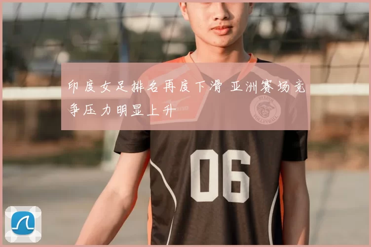 印度女足排名再度下滑 亚洲赛场竞争压力明显上升