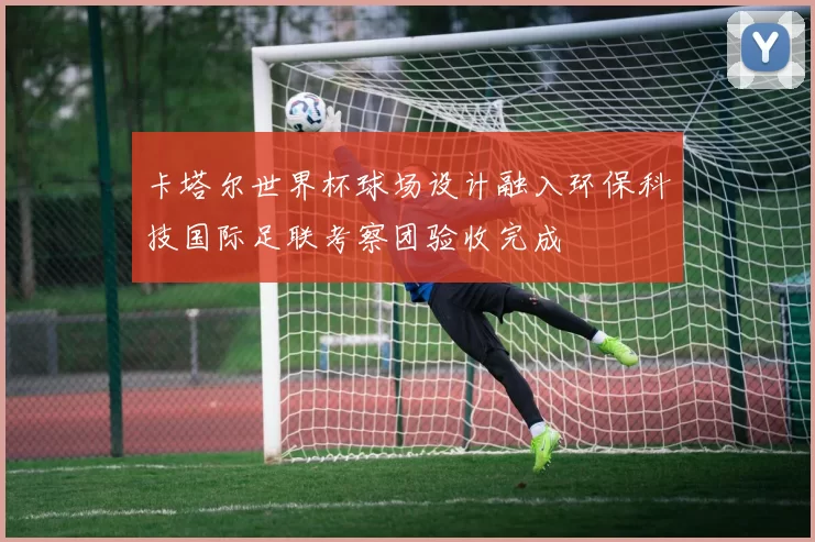 卡塔尔世界杯球场设计融入环保科技国际足联考察团验收完成