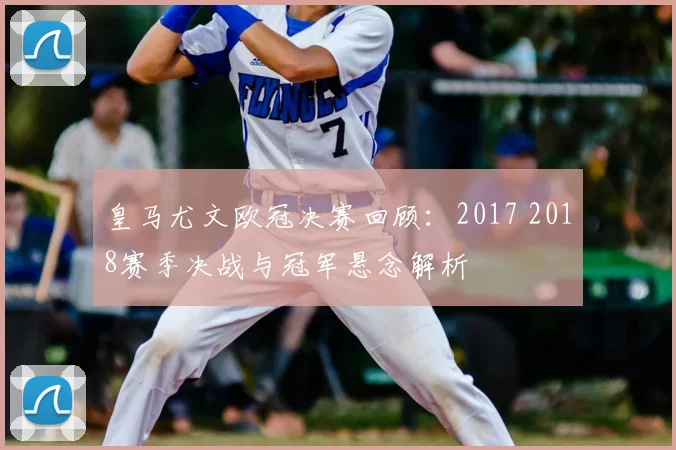 皇马尤文欧冠决赛回顾:2017 2018赛季决战与冠军悬念解析