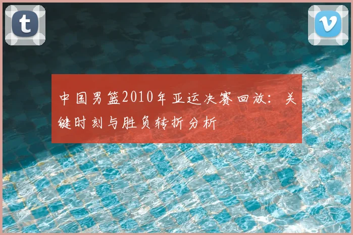 中国男篮2010年亚运决赛回放：关键时刻与胜负转折分析