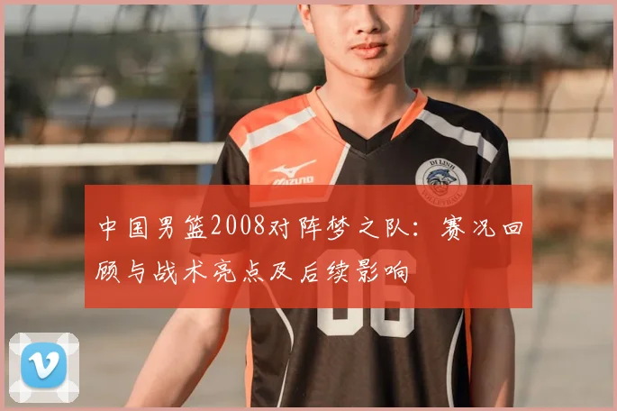 中国男篮2008对阵梦之队：赛况回顾与战术亮点及后续影响