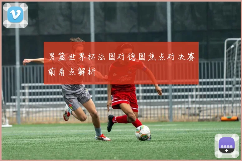 男篮世界杯法国对德国焦点对决赛前看点解析