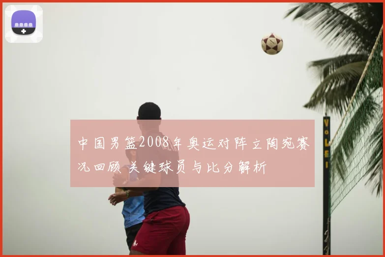 中国男篮2008年奥运对阵立陶宛赛况回顾 关键球员与比分解析