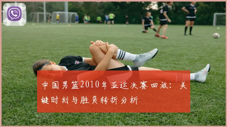 中国男篮2010年亚运决赛回放：关键时刻与胜负转折分析